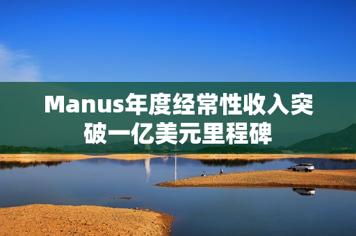 Manus年度经常性收入突破一亿美元里程碑 Manus年度经常性收入突破一亿美元里程碑