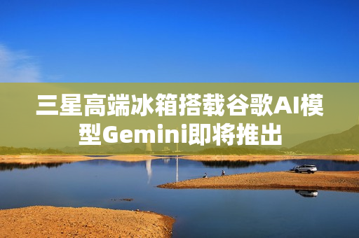 三星高端冰箱搭载谷歌AI模型Gemini即将推出
