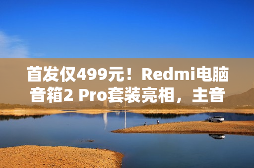 首发仅499元！Redmi电脑音箱2 Pro套装亮相，主音箱+无线低音炮，炫彩RGB灯效引领潮流