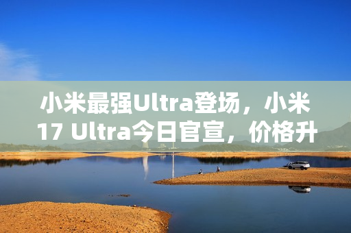 小米最强Ultra登场，小米17 Ultra今日官宣，价格升级