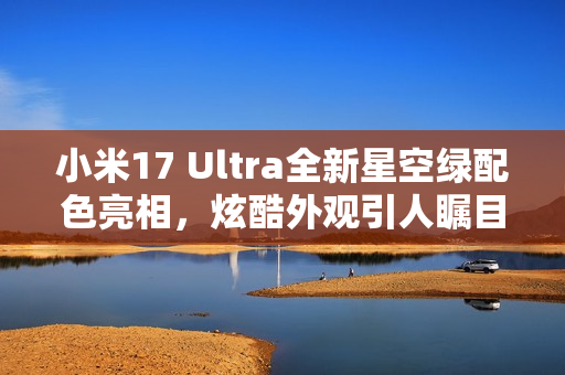 小米17 Ultra全新星空绿配色亮相，炫酷外观引人瞩目