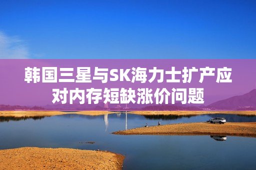 韩国三星与SK海力士扩产应对内存短缺涨价问题
