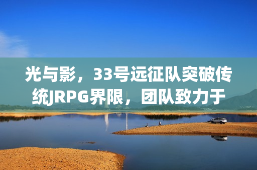 光与影，33号远征队突破传统JRPG界限，团队致力于推广法式RPG的魅力