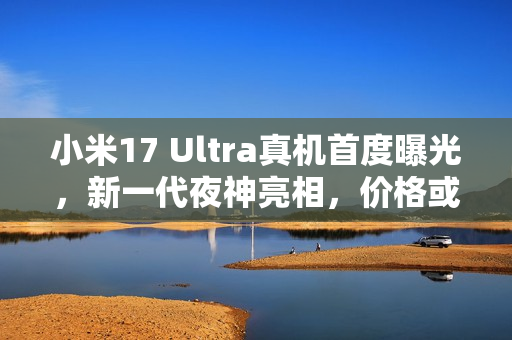 小米17 Ultra真机首度曝光，新一代夜神亮相，价格或将上涨