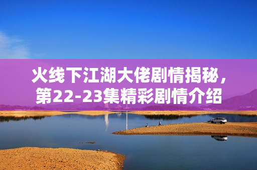 火线下江湖大佬剧情揭秘，第22-23集精彩剧情介绍