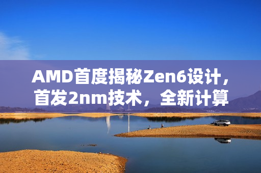 AMD首度揭秘Zen6设计，首发2nm技术，全新计算内核亮相