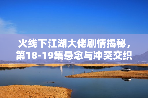 火线下江湖大佬剧情揭秘,第18-19集悬念与冲突交织 火线下江湖大佬剧情揭秘,第18-19集悬念与冲突交织