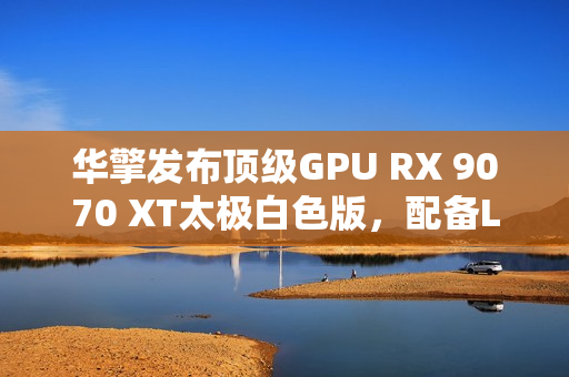 华擎发布顶级GPU RX 9070 XT太极白色版，配备LCD显示屏亮相市场