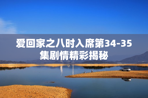 爱回家之八时入席第34-35集剧情精彩揭秘 爱回家之八时入席第34-35集剧情精彩揭秘