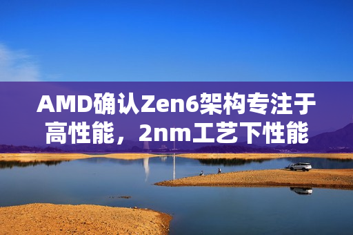 AMD确认Zen6架构专注于高性能，2nm工艺下性能提升达70%