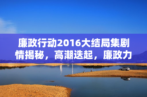 廉政行动2016大结局集剧情揭秘，高潮迭起，廉政力量展现无畏反腐精神