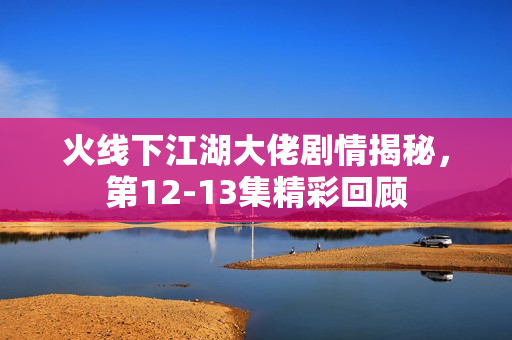 火线下江湖大佬剧情揭秘，第12-13集精彩回顾
