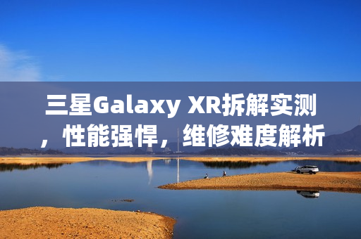 三星Galaxy XR拆解实测，性能强悍，维修难度解析