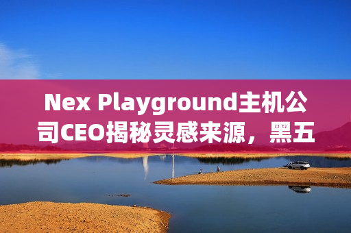 Nex Playground主机公司CEO揭秘灵感来源，黑五爆火背后的故事