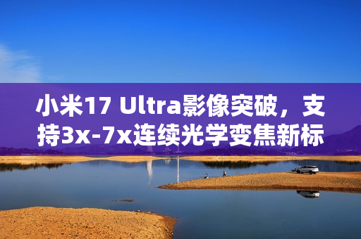 小米17 Ultra影像突破，支持3x-7x连续光学变焦新标杆