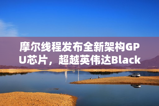 摩尔线程发布全新架构GPU芯片，超越英伟达Blackwell性能，命名源自中国名胜花港