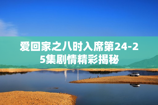 爱回家之八时入席第24-25集剧情精彩揭秘