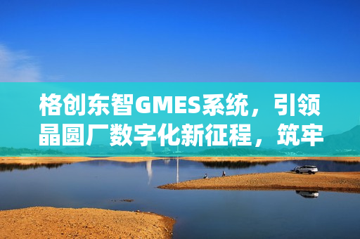 格创东智GMES系统,引领晶圆厂数字化新征程,筑牢智造底座,聚焦12吋晶圆制造(下篇) 格创东智GMES系统,引领晶圆厂数字化新征程,筑牢智造底座,聚焦12吋晶圆制造(下篇)