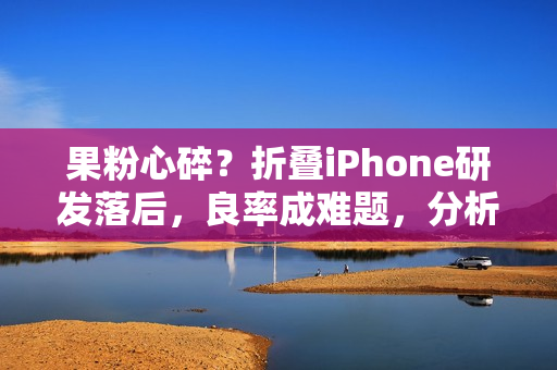果粉心碎？折叠iPhone研发落后，良率成难题，分析师建议此时购买才稳妥