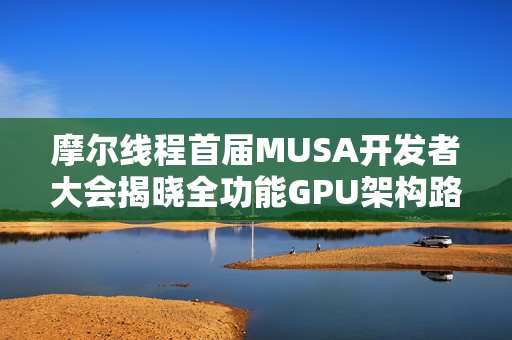 摩尔线程首届MUSA开发者大会揭晓全功能GPU架构路线图，共筑自主计算生态