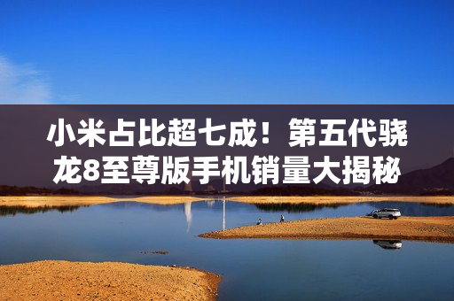 小米占比超七成！第五代骁龙8至尊版手机销量大揭秘