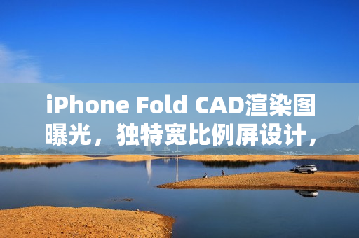 iPhone Fold CAD渲染图曝光，独特宽比例屏设计，供货限量引发猜测