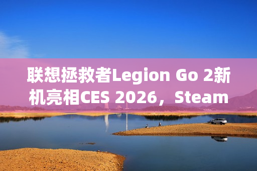 联想拯救者Legion Go 2新机亮相CES 2026，SteamOS预装震撼来袭