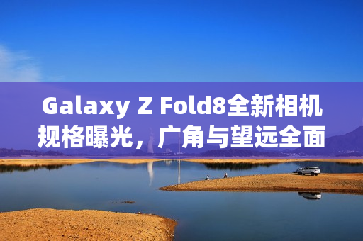 Galaxy Z Fold8全新相机规格曝光，广角与望远全面升级，200MP主摄不变
