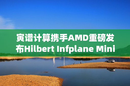 寅谱计算携手AMD重磅发布Hilbert Infplane Mini AI工作站