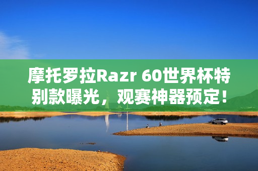 摩托罗拉Razr 60世界杯特别款曝光，观赛神器预定！