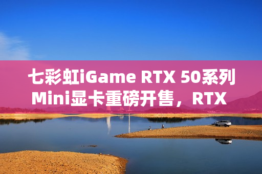 七彩虹iGame RTX 50系列Mini显卡重磅开售，RTX 5070仅3499元起，性能强悍！