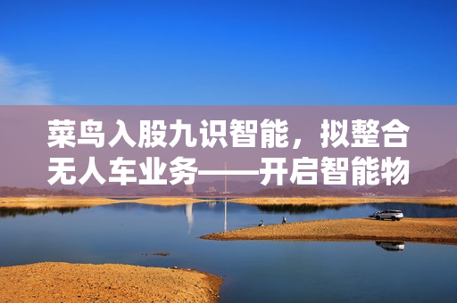 菜鸟入股九识智能,拟整合无人车业务——开启智能物流新篇章 菜鸟入股九识智能,拟整合无人车业务——开启智能物流新篇章
