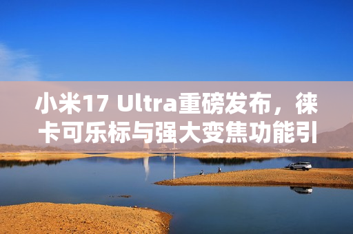 小米17 Ultra重磅发布，徕卡可乐标与强大变焦功能引领潮流
