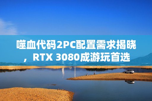 噬血代码2PC配置需求揭晓，RTX 3080成游玩首选