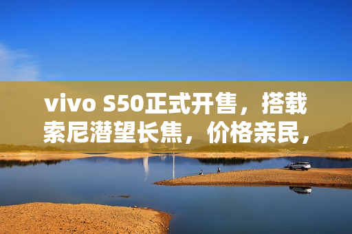 vivo S50正式开售，搭载索尼潜望长焦，价格亲民，仅售2999元起