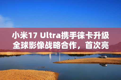 小米17 Ultra携手徕卡升级全球影像战略合作，首次亮相APO长焦技术