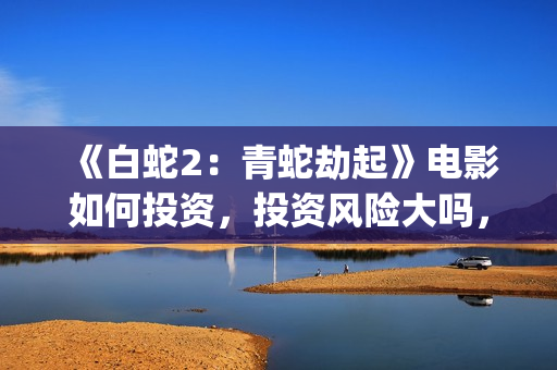 《白蛇2：青蛇劫起》电影如何投资，投资风险大吗，成本多少？(白蛇2:青蛇剧情)
