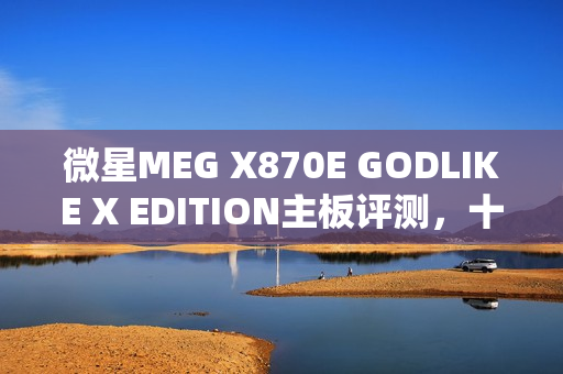 微星MEG X870E GODLIKE X EDITION主板评测，十年终极进化，AMD最强音独占鳌头