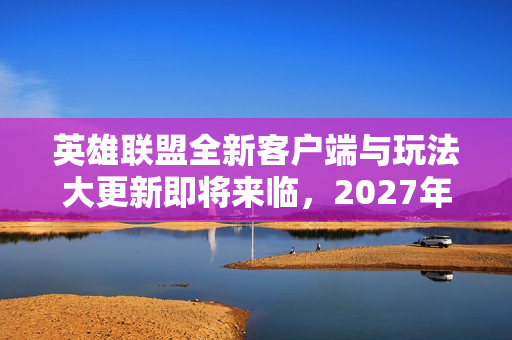 英雄联盟全新客户端与玩法大更新即将来临，2027年最大更新揭晓！
