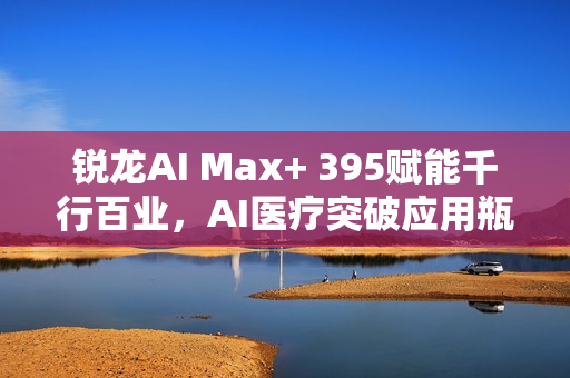 锐龙AI Max+ 395赋能千行百业，AI医疗突破应用瓶颈，晶耀智远多智能体方案引领行业革新
