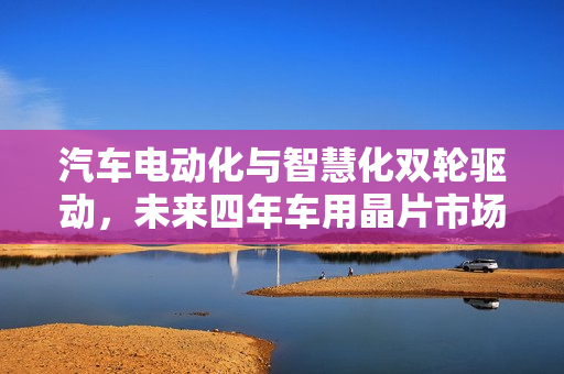 汽车电动化与智慧化双轮驱动，未来四年车用晶片市场预测逼近千亿美元