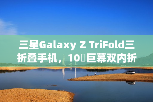 三星Galaxy Z TriFold三折叠手机，10吋巨幕双内折设计惊艳天花板