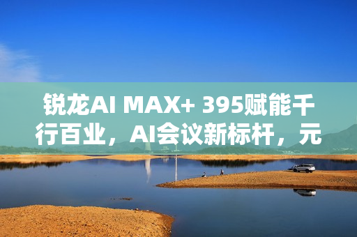 锐龙AI MAX+ 395赋能千行百业，AI会议新标杆，元启智合全栈方案引领本地化创新