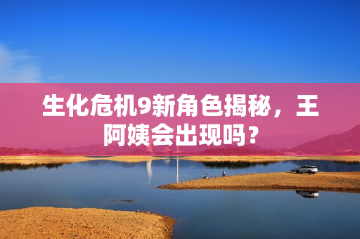 生化危机9新角色揭秘，王阿姨会出现吗？