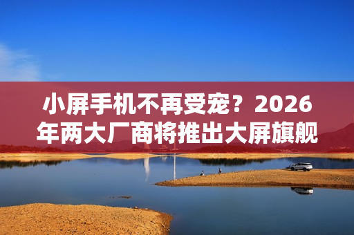 小屏手机不再受宠？2026年两大厂商将推出大屏旗舰重塑市场格局