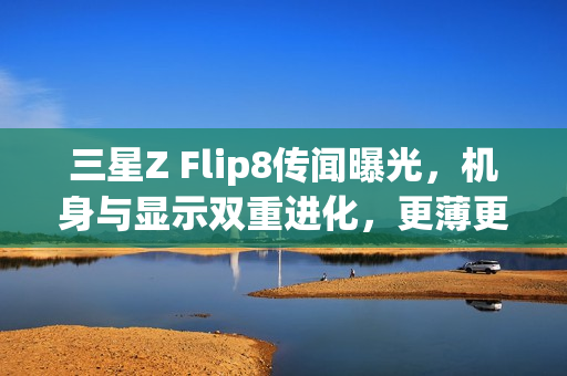 三星Z Flip8传闻曝光，机身与显示双重进化，更薄更强！