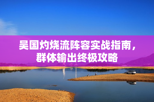 吴国灼烧流阵容实战指南,群体输出终极攻略 吴国灼烧流阵容实战指南,群体输出终极攻略