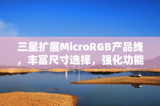 三星扩展MicroRGB产品线，丰富尺寸选择，强化功能体验至2026年