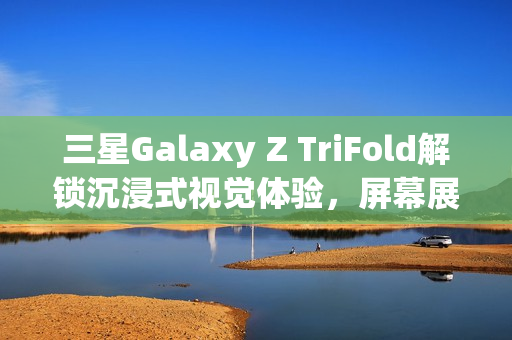 三星Galaxy Z TriFold解锁沉浸式视觉体验，屏幕展开，视野大开