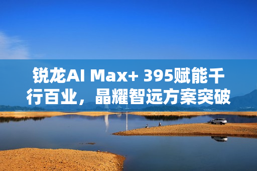锐龙AI Max+ 395赋能千行百业，晶耀智远方案突破医疗大模型应用瓶颈——AI医疗篇